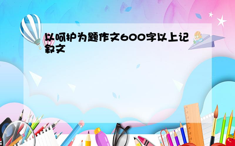 以呵护为题作文600字以上记叙文