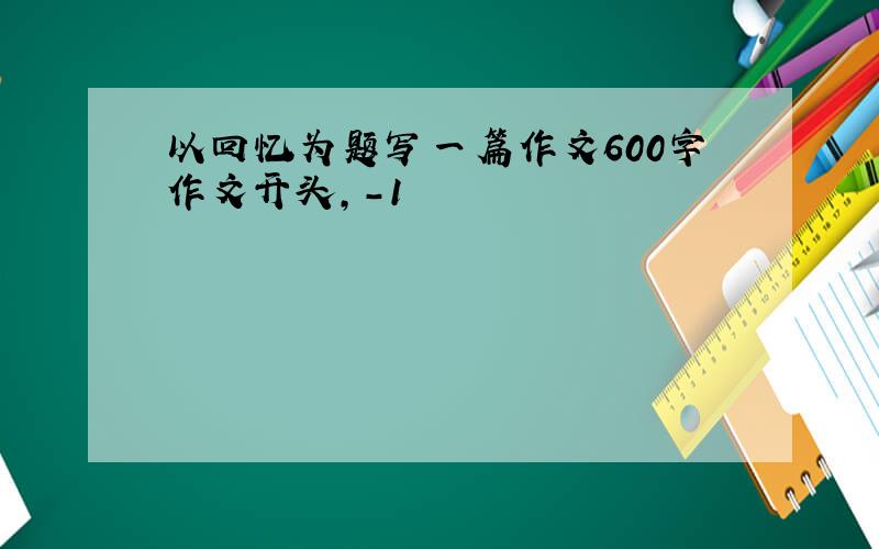 以回忆为题写一篇作文600字作文开头,-1