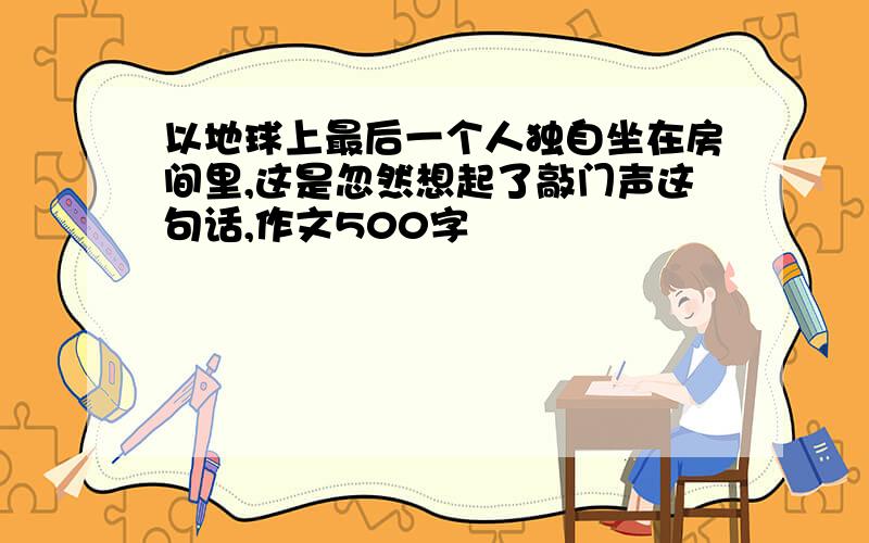 以地球上最后一个人独自坐在房间里,这是忽然想起了敲门声这句话,作文500字