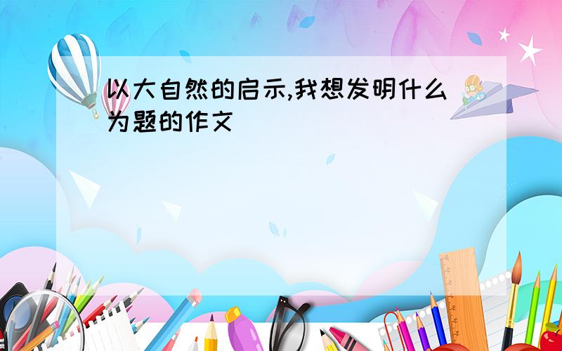 以大自然的启示,我想发明什么为题的作文