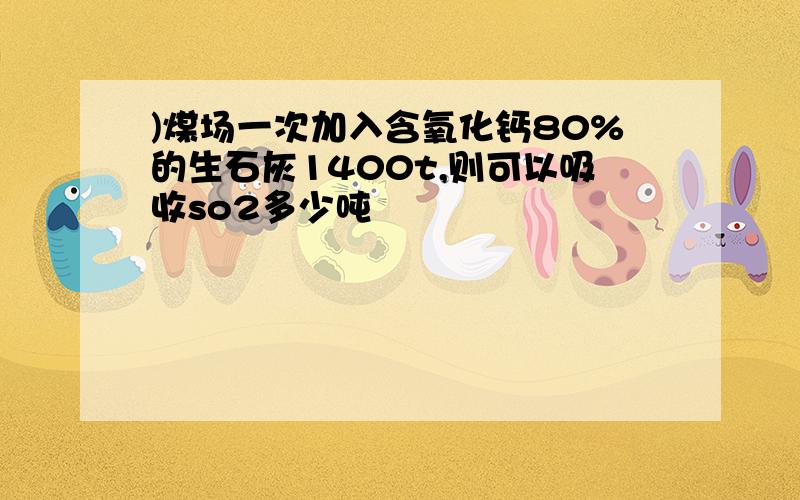 )煤场一次加入含氧化钙80%的生石灰1400t,则可以吸收so2多少吨