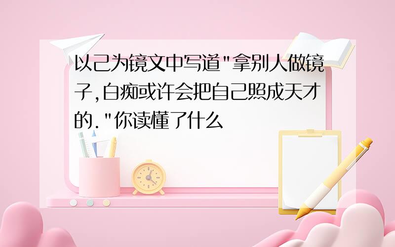 以己为镜文中写道"拿别人做镜子,白痴或许会把自己照成天才的."你读懂了什么