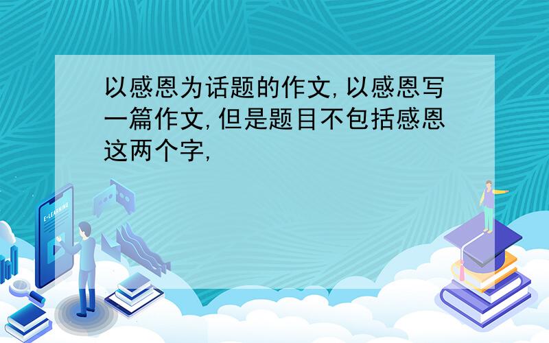 以感恩为话题的作文,以感恩写一篇作文,但是题目不包括感恩这两个字,