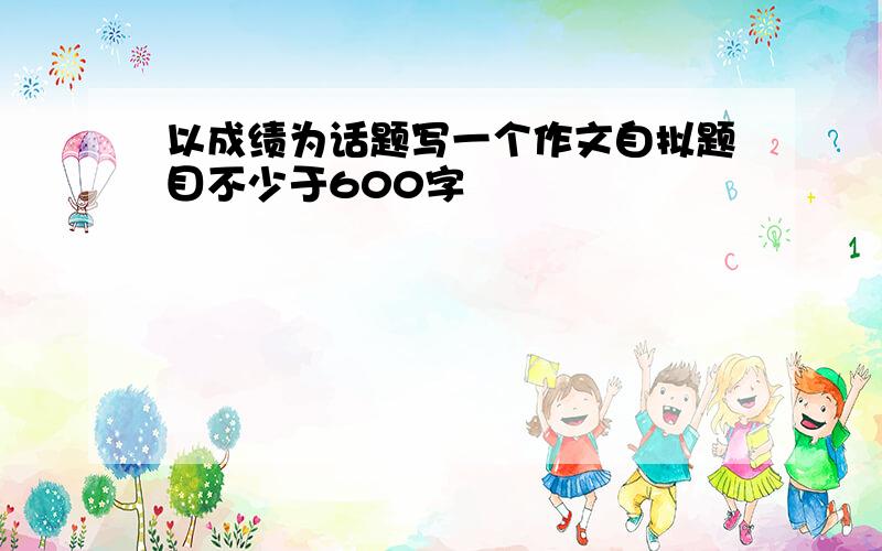 以成绩为话题写一个作文自拟题目不少于600字