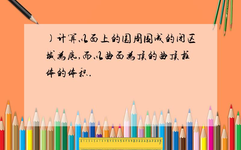 )计算以面上的圆周围成的闭区域为底,而以曲面为顶的曲顶柱体的体积.