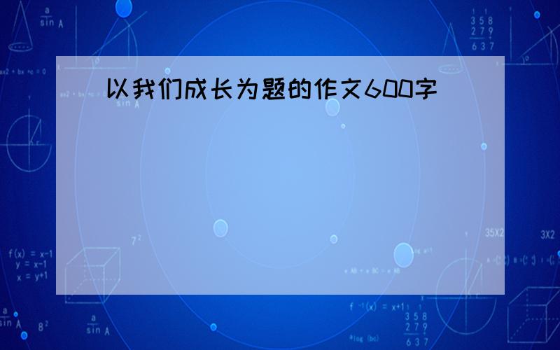 以我们成长为题的作文600字