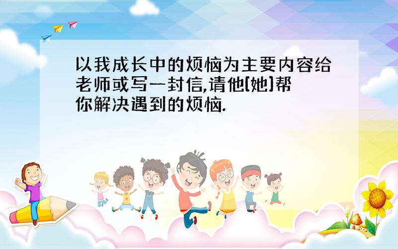 以我成长中的烦恼为主要内容给老师或写一封信,请他[她]帮你解决遇到的烦恼.