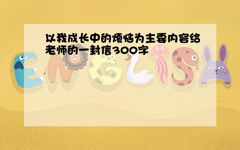 以我成长中的烦恼为主要内容给老师的一封信300字