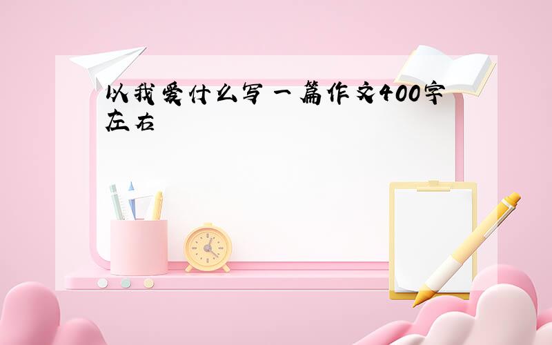 以我爱什么写一篇作文400字左右