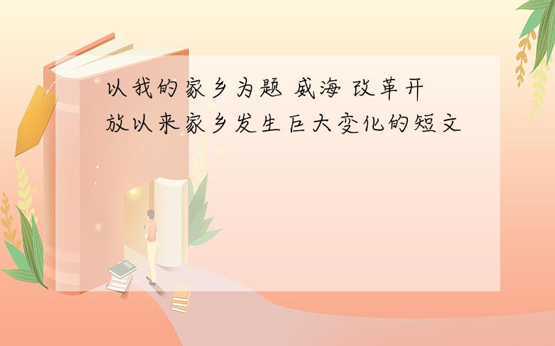 以我的家乡为题 威海 改革开放以来家乡发生巨大变化的短文