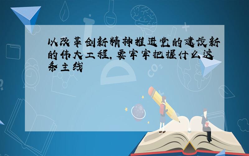 以改革创新精神推进党的建设新的伟大工程,要牢牢把握什么这条主线