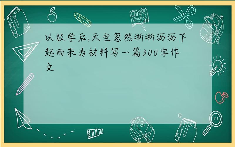 以放学后,天空忽然淅淅沥沥下起雨来为材料写一篇300字作文