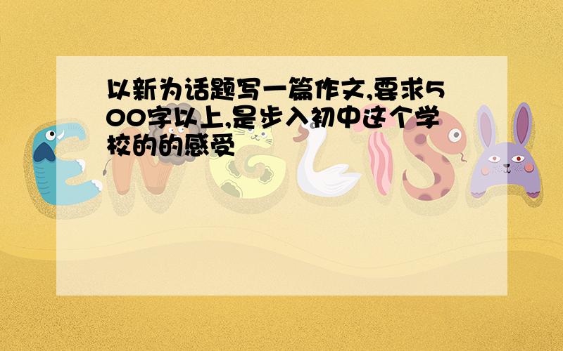 以新为话题写一篇作文,要求500字以上,是步入初中这个学校的的感受