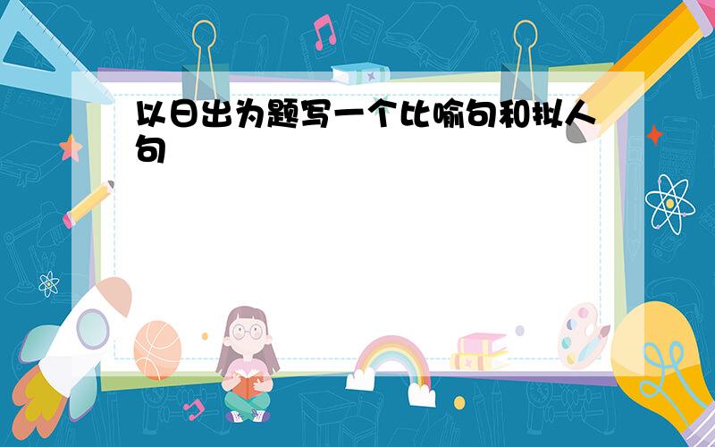 以日出为题写一个比喻句和拟人句