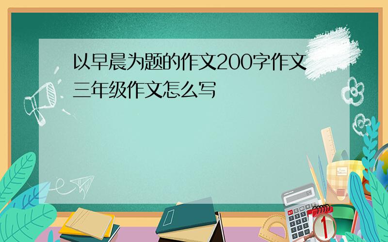 以早晨为题的作文200字作文三年级作文怎么写