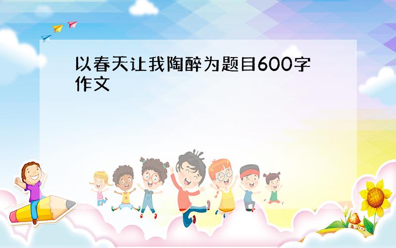 以春天让我陶醉为题目600字作文