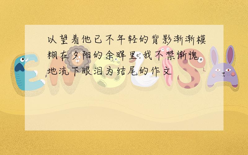 以望着他已不年轻的背影渐渐模糊在夕阳的余晖里:我不禁惭愧地流下眼泪为结尾的作文