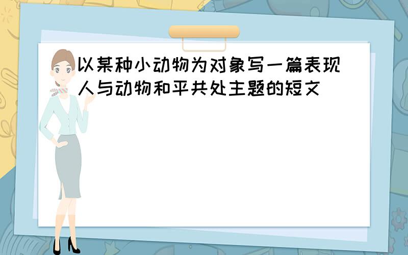 以某种小动物为对象写一篇表现人与动物和平共处主题的短文