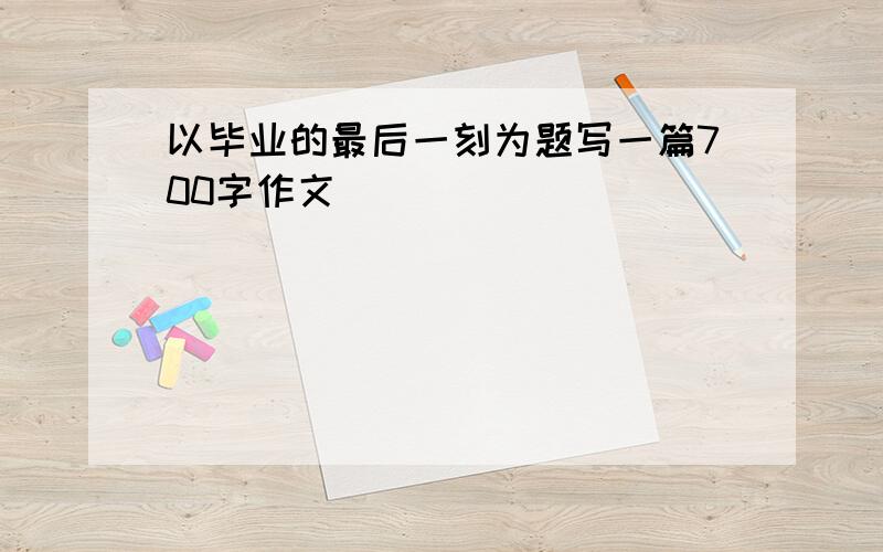 以毕业的最后一刻为题写一篇700字作文