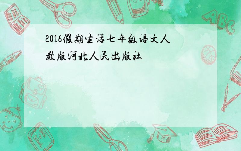 2016假期生活七年级语文人教版河北人民出版社