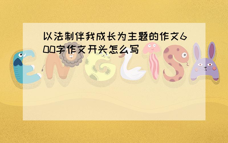 以法制伴我成长为主题的作文600字作文开头怎么写