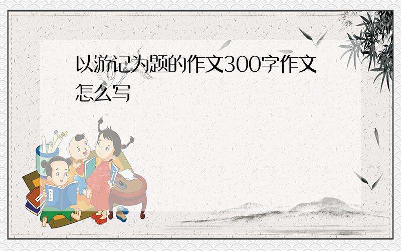 以游记为题的作文300字作文怎么写