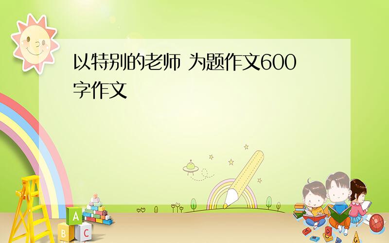 以特别的老师 为题作文600字作文