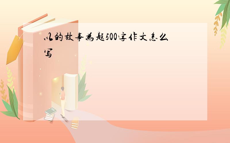 以的故事为题500字作文怎么写