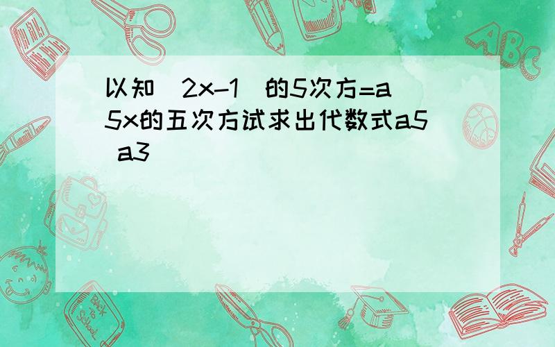 以知(2x-1)的5次方=a5x的五次方试求出代数式a5 a3