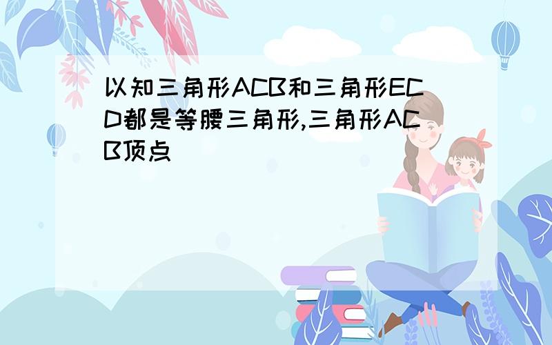 以知三角形ACB和三角形ECD都是等腰三角形,三角形ACB顶点