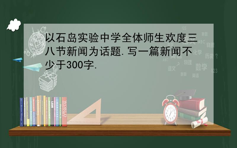 以石岛实验中学全体师生欢度三八节新闻为话题.写一篇新闻不少于300字.