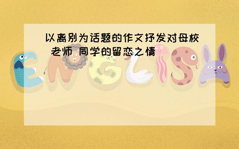 以离别为话题的作文抒发对母校 老师 同学的留恋之情