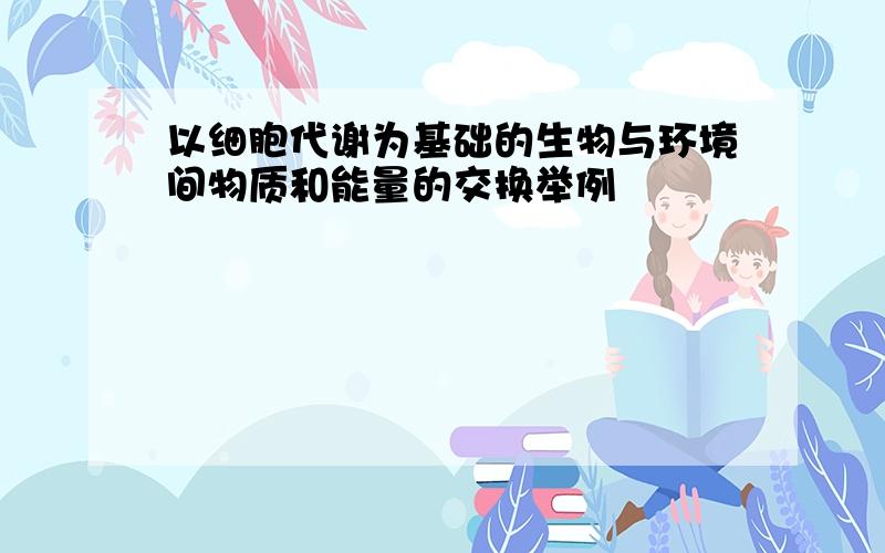 以细胞代谢为基础的生物与环境间物质和能量的交换举例