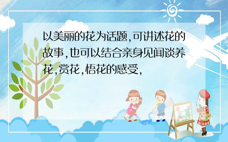 以美丽的花为话题,可讲述花的故事,也可以结合亲身见闻谈养花,赏花,悟花的感受,