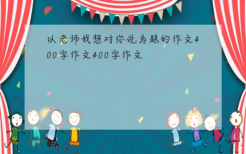 以老师我想对你说为题的作文400字作文400字作文