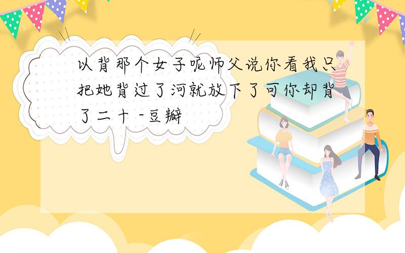 以背那个女子呢师父说你看我只把她背过了河就放下了可你却背了二十 -豆瓣