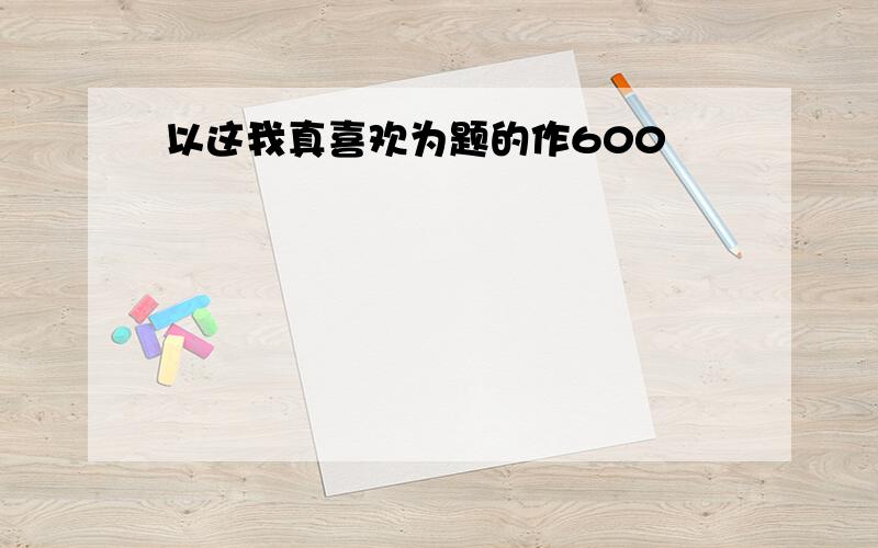 以这我真喜欢为题的作600