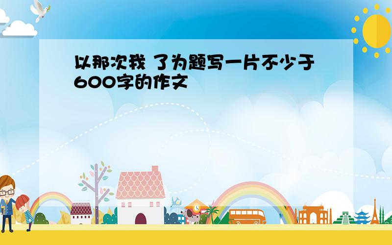 以那次我 了为题写一片不少于600字的作文