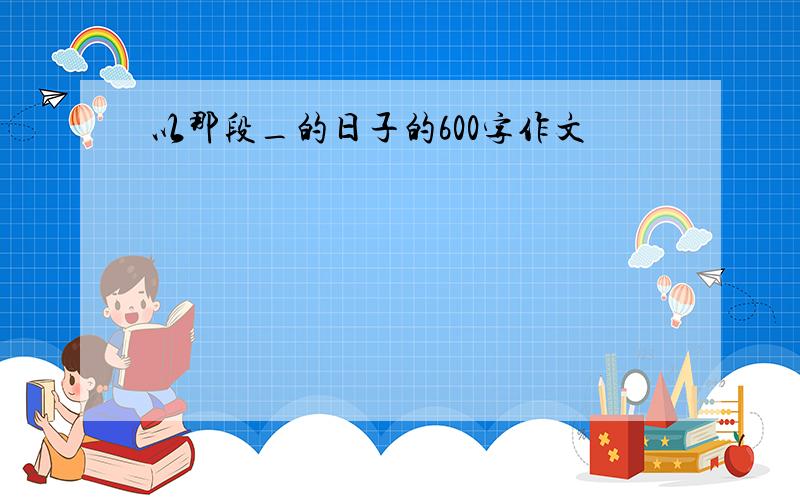 以那段_的日子的600字作文