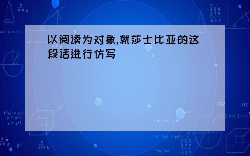 以阅读为对象,就莎士比亚的这段话进行仿写