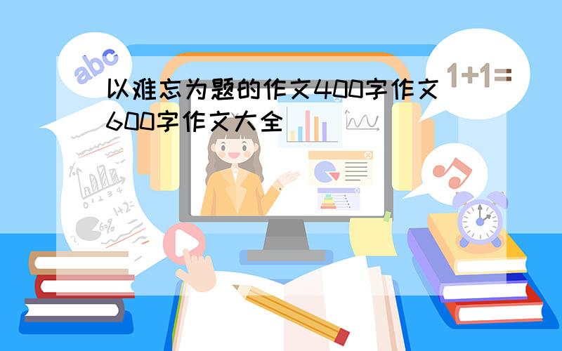 以难忘为题的作文400字作文600字作文大全