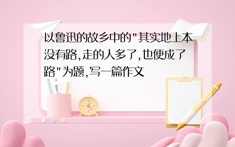 以鲁迅的故乡中的"其实地上本没有路,走的人多了,也便成了路"为题,写一篇作文