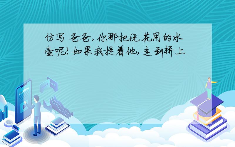 仿写 爸爸,你那把浇花用的水壶呢?如果我提着他,走到桥上