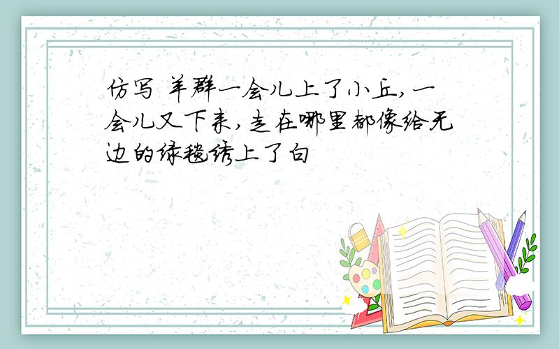 仿写 羊群一会儿上了小丘,一会儿又下来,走在哪里都像给无边的绿毯绣上了白