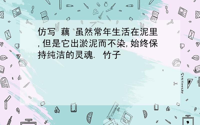 仿写 藕 虽然常年生活在泥里,但是它出淤泥而不染,始终保持纯洁的灵魂. 竹子