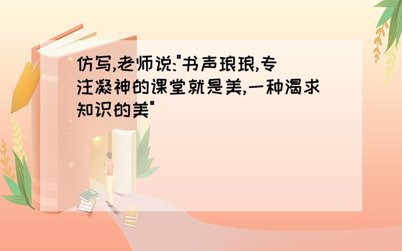 仿写,老师说:"书声琅琅,专注凝神的课堂就是美,一种渴求知识的美"