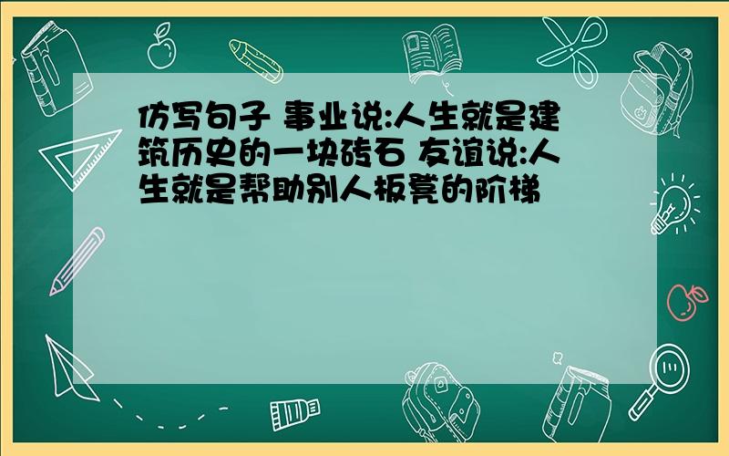 仿写句子 事业说:人生就是建筑历史的一块砖石 友谊说:人生就是帮助别人板凳的阶梯