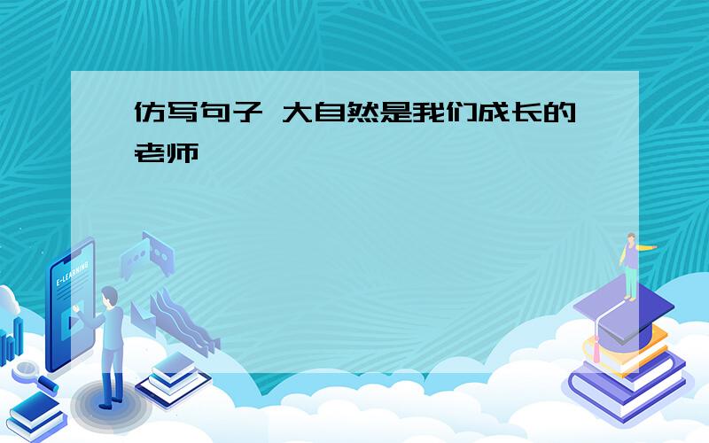 仿写句子 大自然是我们成长的老师