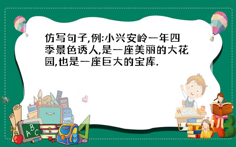 仿写句子,例:小兴安岭一年四季景色诱人,是一座美丽的大花园,也是一座巨大的宝库.