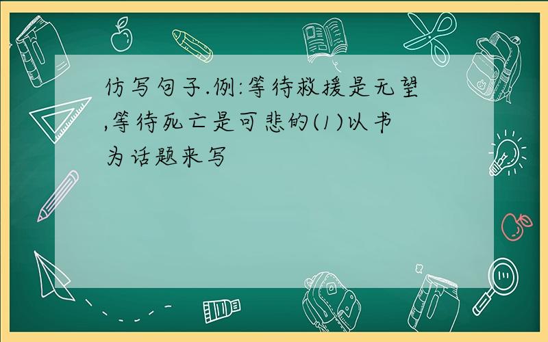 仿写句子.例:等待救援是无望,等待死亡是可悲的(1)以书为话题来写